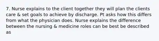 7. Nurse explains to the client together they will plan the clients care & set goals to achieve by discharge. Pt asks how this differs from what the physician does. Nurse explains the difference between the nursing & medicine roles can be best be described as