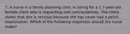 7. A nurse in a family planning clinic is caring for a 1 7-year-old female client who is requesting oral contraceptives. The client states that she is nervous because she has never had a pelvic examination. Which of the following responses should the nurse make?