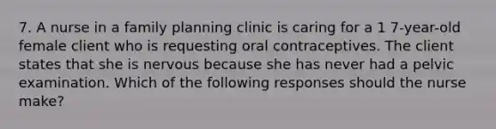 7. A nurse in a family planning clinic is caring for a 1 7-year-old female client who is requesting oral contraceptives. The client states that she is nervous because she has never had a pelvic examination. Which of the following responses should the nurse make?