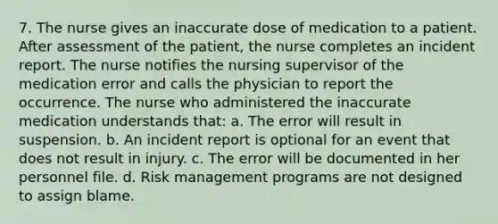 7. The nurse gives an inaccurate dose of medication to a patient. After assessment of the patient, the nurse completes an incident report. The nurse notifies the nursing supervisor of the medication error and calls the physician to report the occurrence. The nurse who administered the inaccurate medication understands that: a. The error will result in suspension. b. An incident report is optional for an event that does not result in injury. c. The error will be documented in her personnel file. d. Risk management programs are not designed to assign blame.