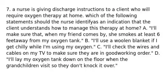 7. a nurse is giving discharge instructions to a client who will require oxygen therapy at home. which of the following statements should the nurse identifyas an indication that the client understands how to manage this therapy at home? A. "I'll make sure that, when my friend comes by, she smokes at least 6 feetaway from my oxygen tank." B. "I'll use a woolen blanket if I get chilly while I'm using my oxygen." C. "I'll check the wires and cables on my TV to make sure they are in goodworking order." D. "I'll lay my oxygen tank down on the floor when the grandchildren visit so they don't knock it over."