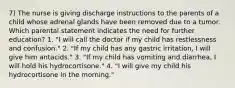 7) The nurse is giving discharge instructions to the parents of a child whose adrenal glands have been removed due to a tumor. Which parental statement indicates the need for further education? 1. "I will call the doctor if my child has restlessness and confusion." 2. "If my child has any gastric irritation, I will give him antacids." 3. "If my child has vomiting and diarrhea, I will hold his hydrocortisone." 4. "I will give my child his hydrocortisone in the morning."