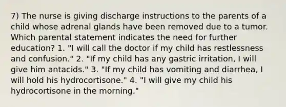 7) The nurse is giving discharge instructions to the parents of a child whose adrenal glands have been removed due to a tumor. Which parental statement indicates the need for further education? 1. "I will call the doctor if my child has restlessness and confusion." 2. "If my child has any gastric irritation, I will give him antacids." 3. "If my child has vomiting and diarrhea, I will hold his hydrocortisone." 4. "I will give my child his hydrocortisone in the morning."