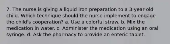 7. The nurse is giving a liquid iron preparation to a 3-year-old child. Which technique should the nurse implement to engage the child's cooperation? a. Use a colorful straw. b. Mix the medication in water. c. Administer the medication using an oral syringe. d. Ask the pharmacy to provide an enteric tablet.