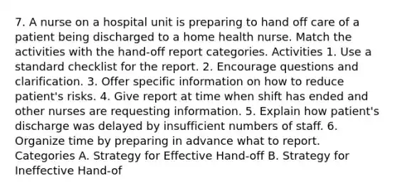 7. A nurse on a hospital unit is preparing to hand off care of a patient being discharged to a home health nurse. Match the activities with the hand-off report categories. Activities 1. Use a standard checklist for the report. 2. Encourage questions and clarification. 3. Offer specific information on how to reduce patient's risks. 4. Give report at time when shift has ended and other nurses are requesting information. 5. Explain how patient's discharge was delayed by insufficient numbers of staff. 6. Organize time by preparing in advance what to report. Categories A. Strategy for Effective Hand-off B. Strategy for Ineffective Hand-of