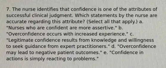 7. The nurse identifies that confidence is one of the attributes of successful clinical judgment. Which statements by the nurse are accurate regarding this attribute? (Select all that apply.) a. "Nurses who are confident are more assertive." b. "Overconfidence occurs with increased experience." c. "Legitimate confidence results from knowledge and willingness to seek guidance from expert practitioners." d. "Overconfidence may lead to negative patient outcomes." e. "Confidence in actions is simply reacting to problems."