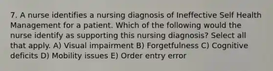 7. A nurse identifies a nursing diagnosis of Ineffective Self Health Management for a patient. Which of the following would the nurse identify as supporting this nursing diagnosis? Select all that apply. A) Visual impairment B) Forgetfulness C) Cognitive deficits D) Mobility issues E) Order entry error