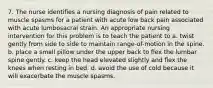 7. The nurse identifies a nursing diagnosis of pain related to muscle spasms for a patient with acute low back pain associated with acute lumbosacral strain. An appropriate nursing intervention for this problem is to teach the patient to a. twist gently from side to side to maintain range-of-motion in the spine. b. place a small pillow under the upper back to flex the lumbar spine gently. c. keep the head elevated slightly and flex the knees when resting in bed. d. avoid the use of cold because it will exacerbate the muscle spasms.