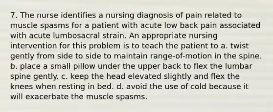 7. The nurse identifies a nursing diagnosis of pain related to muscle spasms for a patient with acute low back pain associated with acute lumbosacral strain. An appropriate nursing intervention for this problem is to teach the patient to a. twist gently from side to side to maintain range-of-motion in the spine. b. place a small pillow under the upper back to flex the lumbar spine gently. c. keep the head elevated slightly and flex the knees when resting in bed. d. avoid the use of cold because it will exacerbate the muscle spasms.