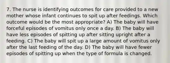 7. The nurse is identifying outcomes for care provided to a new mother whose infant continues to spit up after feedings. Which outcome would be the most appropriate? A) The baby will have forceful episodes of vomitus only once a day. B) The baby will have less episodes of spitting up after sitting upright after a feeding. C) The baby will spit up a large amount of vomitus only after the last feeding of the day. D) The baby will have fewer episodes of spitting up when the type of formula is changed.