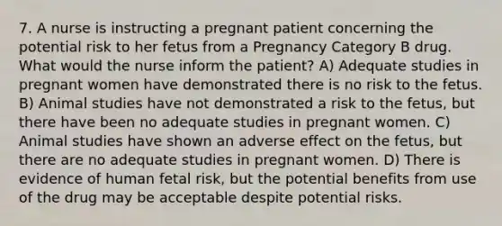 7. A nurse is instructing a pregnant patient concerning the potential risk to her fetus from a Pregnancy Category B drug. What would the nurse inform the patient? A) Adequate studies in pregnant women have demonstrated there is no risk to the fetus. B) Animal studies have not demonstrated a risk to the fetus, but there have been no adequate studies in pregnant women. C) Animal studies have shown an adverse effect on the fetus, but there are no adequate studies in pregnant women. D) There is evidence of human fetal risk, but the potential benefits from use of the drug may be acceptable despite potential risks.