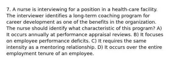 7. A nurse is interviewing for a position in a health-care facility. The interviewer identifies a long-term coaching program for career development as one of the benefits in the organization. The nurse should identify what characteristic of this program? A) It occurs annually at performance appraisal reviews. B) It focuses on employee performance deficits. C) It requires the same intensity as a mentoring relationship. D) It occurs over the entire employment tenure of an employee.