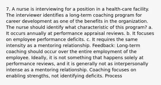 7. A nurse is interviewing for a position in a health-care facility. The interviewer identifies a long-term coaching program for career development as one of the benefits in the organization. The nurse should identify what characteristic of this program? a. It occurs annually at performance appraisal reviews. b. It focuses on employee performance deficits. c. It requires the same intensity as a mentoring relationship. Feedback: Long-term coaching should occur over the entire employment of the employee. Ideally, it is not something that happens solely at performance reviews, and it is generally not as interpersonally intense as a mentoring relationship. Coaching focuses on enabling strengths, not identifying deficits. Process