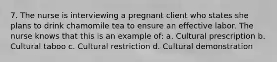 7. The nurse is interviewing a pregnant client who states she plans to drink chamomile tea to ensure an effective labor. The nurse knows that this is an example of: a. Cultural prescription b. Cultural taboo c. Cultural restriction d. Cultural demonstration