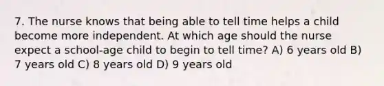 7. The nurse knows that being able to tell time helps a child become more independent. At which age should the nurse expect a school-age child to begin to tell time? A) 6 years old B) 7 years old C) 8 years old D) 9 years old