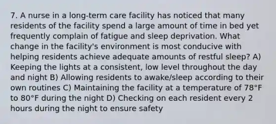 7. A nurse in a long-term care facility has noticed that many residents of the facility spend a large amount of time in bed yet frequently complain of fatigue and sleep deprivation. What change in the facility's environment is most conducive with helping residents achieve adequate amounts of restful sleep? A) Keeping the lights at a consistent, low level throughout the day and night B) Allowing residents to awake/sleep according to their own routines C) Maintaining the facility at a temperature of 78°F to 80°F during the night D) Checking on each resident every 2 hours during the night to ensure safety