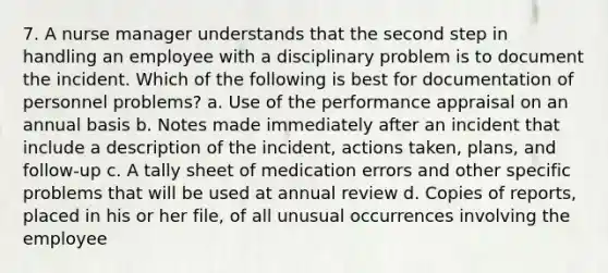 7. A nurse manager understands that the second step in handling an employee with a disciplinary problem is to document the incident. Which of the following is best for documentation of personnel problems? a. Use of the performance appraisal on an annual basis b. Notes made immediately after an incident that include a description of the incident, actions taken, plans, and follow-up c. A tally sheet of medication errors and other specific problems that will be used at annual review d. Copies of reports, placed in his or her file, of all unusual occurrences involving the employee