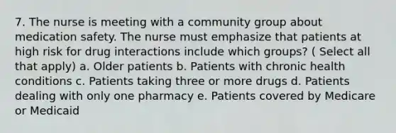 7. The nurse is meeting with a community group about medication safety. The nurse must emphasize that patients at high risk for drug interactions include which groups? ( Select all that apply) a. Older patients b. Patients with chronic health conditions c. Patients taking three or more drugs d. Patients dealing with only one pharmacy e. Patients covered by Medicare or Medicaid