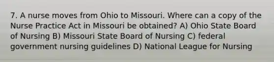 7. A nurse moves from Ohio to Missouri. Where can a copy of the Nurse Practice Act in Missouri be obtained? A) Ohio State Board of Nursing B) Missouri State Board of Nursing C) federal government nursing guidelines D) National League for Nursing