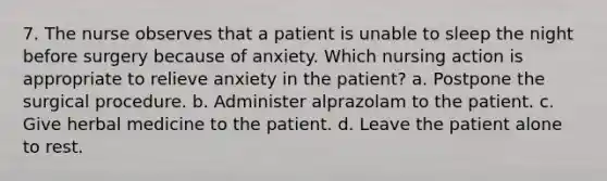 7. The nurse observes that a patient is unable to sleep the night before surgery because of anxiety. Which nursing action is appropriate to relieve anxiety in the patient? a. Postpone the surgical procedure. b. Administer alprazolam to the patient. c. Give herbal medicine to the patient. d. Leave the patient alone to rest.