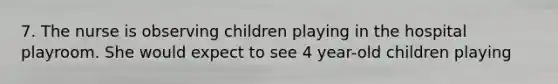 7. The nurse is observing children playing in the hospital playroom. She would expect to see 4 year-old children playing