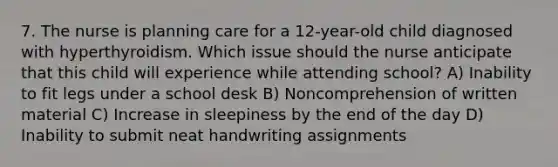 7. The nurse is planning care for a 12-year-old child diagnosed with hyperthyroidism. Which issue should the nurse anticipate that this child will experience while attending school? A) Inability to fit legs under a school desk B) Noncomprehension of written material C) Increase in sleepiness by the end of the day D) Inability to submit neat handwriting assignments