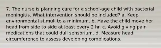 7. The nurse is planning care for a school-age child with bacterial meningitis. What intervention should be included? a. Keep environmental stimuli to a minimum. b. Have the child move her head from side to side at least every 2 hr. c. Avoid giving pain medications that could dull sensorium. d. Measure head circumference to assess developing complications.