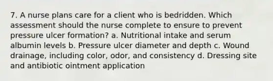 7. A nurse plans care for a client who is bedridden. Which assessment should the nurse complete to ensure to prevent pressure ulcer formation? a. Nutritional intake and serum albumin levels b. Pressure ulcer diameter and depth c. Wound drainage, including color, odor, and consistency d. Dressing site and antibiotic ointment application