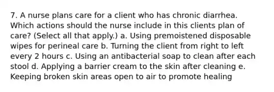 7. A nurse plans care for a client who has chronic diarrhea. Which actions should the nurse include in this clients plan of care? (Select all that apply.) a. Using premoistened disposable wipes for perineal care b. Turning the client from right to left every 2 hours c. Using an antibacterial soap to clean after each stool d. Applying a barrier cream to the skin after cleaning e. Keeping broken skin areas open to air to promote healing