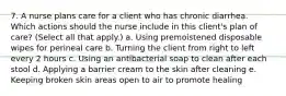 7. A nurse plans care for a client who has chronic diarrhea. Which actions should the nurse include in this client's plan of care? (Select all that apply.) a. Using premoistened disposable wipes for perineal care b. Turning the client from right to left every 2 hours c. Using an antibacterial soap to clean after each stool d. Applying a barrier cream to the skin after cleaning e. Keeping broken skin areas open to air to promote healing