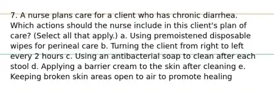 7. A nurse plans care for a client who has chronic diarrhea. Which actions should the nurse include in this client's plan of care? (Select all that apply.) a. Using premoistened disposable wipes for perineal care b. Turning the client from right to left every 2 hours c. Using an antibacterial soap to clean after each stool d. Applying a barrier cream to the skin after cleaning e. Keeping broken skin areas open to air to promote healing