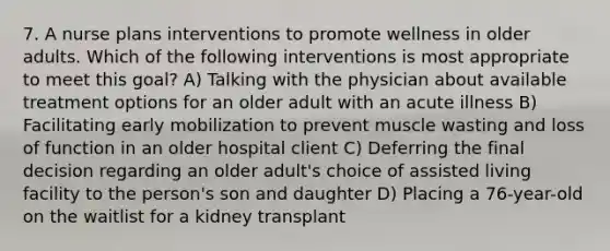 7. A nurse plans interventions to promote wellness in older adults. Which of the following interventions is most appropriate to meet this goal? A) Talking with the physician about available treatment options for an older adult with an acute illness B) Facilitating early mobilization to prevent muscle wasting and loss of function in an older hospital client C) Deferring the final decision regarding an older adult's choice of assisted living facility to the person's son and daughter D) Placing a 76-year-old on the waitlist for a kidney transplant