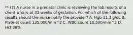 ** (7) A nurse in a prenatal clinic is reviewing the lab results of a client who is at 33 weeks of gestation. For which of the following results should the nurse notify the provider? A. Hgb 11.3 g/dL B. Platelet count 135,000/mm^3 C. WBC count 10,500/mm^3 D. Hct 38%