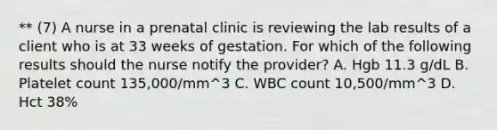 ** (7) A nurse in a prenatal clinic is reviewing the lab results of a client who is at 33 weeks of gestation. For which of the following results should the nurse notify the provider? A. Hgb 11.3 g/dL B. Platelet count 135,000/mm^3 C. WBC count 10,500/mm^3 D. Hct 38%