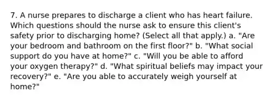 7. A nurse prepares to discharge a client who has heart failure. Which questions should the nurse ask to ensure this client's safety prior to discharging home? (Select all that apply.) a. "Are your bedroom and bathroom on the first floor?" b. "What social support do you have at home?" c. "Will you be able to afford your oxygen therapy?" d. "What spiritual beliefs may impact your recovery?" e. "Are you able to accurately weigh yourself at home?"