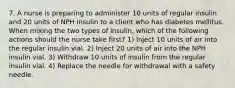 7. A nurse is preparing to administer 10 units of regular insulin and 20 units of NPH insulin to a client who has diabetes mellitus. When mixing the two types of insulin, which of the following actions should the nurse take first? 1) Inject 10 units of air into the regular insulin vial. 2) Inject 20 units of air into the NPH insulin vial. 3) Withdraw 10 units of insulin from the regular insulin vial. 4) Replace the needle for withdrawal with a safety needle.