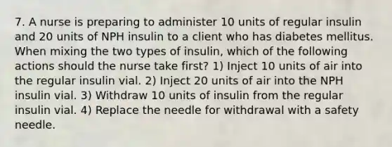 7. A nurse is preparing to administer 10 units of regular insulin and 20 units of NPH insulin to a client who has diabetes mellitus. When mixing the two types of insulin, which of the following actions should the nurse take first? 1) Inject 10 units of air into the regular insulin vial. 2) Inject 20 units of air into the NPH insulin vial. 3) Withdraw 10 units of insulin from the regular insulin vial. 4) Replace the needle for withdrawal with a safety needle.