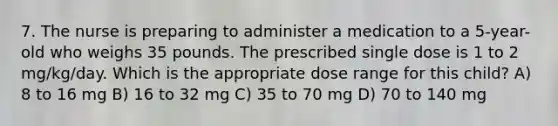 7. The nurse is preparing to administer a medication to a 5-year-old who weighs 35 pounds. The prescribed single dose is 1 to 2 mg/kg/day. Which is the appropriate dose range for this child? A) 8 to 16 mg B) 16 to 32 mg C) 35 to 70 mg D) 70 to 140 mg