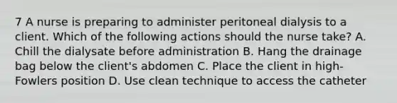 7 A nurse is preparing to administer peritoneal dialysis to a client. Which of the following actions should the nurse take? A. Chill the dialysate before administration B. Hang the drainage bag below the client's abdomen C. Place the client in high-Fowlers position D. Use clean technique to access the catheter