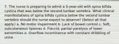 7. The nurse is preparing to admit a 5-year-old with spina bifida cystica that was below the second lumbar vertebra. What clinical manifestations of spina bifida cystica below the second lumbar vertebra should the nurse expect to observe? (Select all that apply.) a. No motor impairment b. Lack of bowel control c. Soft, subcutaneous lipomas d. Flaccid, partial paralysis of lower extremities e. Overflow incontinence with constant dribbling of urine