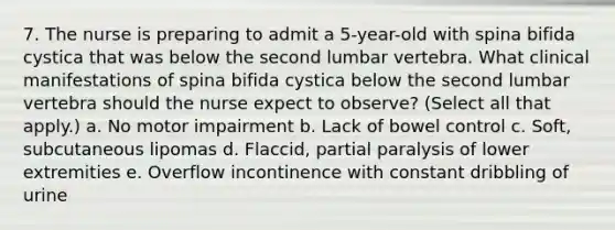 7. The nurse is preparing to admit a 5-year-old with spina bifida cystica that was below the second lumbar vertebra. What clinical manifestations of spina bifida cystica below the second lumbar vertebra should the nurse expect to observe? (Select all that apply.) a. No motor impairment b. Lack of bowel control c. Soft, subcutaneous lipomas d. Flaccid, partial paralysis of lower extremities e. Overflow incontinence with constant dribbling of urine