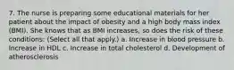 7. The nurse is preparing some educational materials for her patient about the impact of obesity and a high body mass index (BMI). She knows that as BMI increases, so does the risk of these conditions: (Select all that apply.) a. Increase in blood pressure b. Increase in HDL c. Increase in total cholesterol d. Development of atherosclerosis