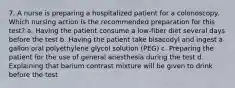 7. A nurse is preparing a hospitalized patient for a colonoscopy. Which nursing action is the recommended preparation for this test? a. Having the patient consume a low-fiber diet several days before the test b. Having the patient take bisacodyl and ingest a gallon oral polyethylene glycol solution (PEG) c. Preparing the patient for the use of general anesthesia during the test d. Explaining that barium contrast mixture will be given to drink before the test