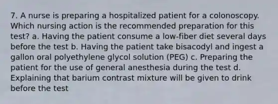 7. A nurse is preparing a hospitalized patient for a colonoscopy. Which nursing action is the recommended preparation for this test? a. Having the patient consume a low-fiber diet several days before the test b. Having the patient take bisacodyl and ingest a gallon oral polyethylene glycol solution (PEG) c. Preparing the patient for the use of general anesthesia during the test d. Explaining that barium contrast mixture will be given to drink before the test