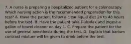 7. A nurse is preparing a hospitalized patient for a colonoscopy. Which nursing action is the recommended preparation for this test? A. Have the patient follow a clear liquid diet 24 to 48 hours before the test. B. Have the patient take Dulcolax and ingest a gallon of bowel cleaner on day 1. C. Prepare the patient for the use of general anesthesia during the test. D. Explain that barium contrast mixture will be given to drink before the test.