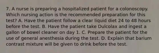 7. A nurse is preparing a hospitalized patient for a colonoscopy. Which nursing action is the recommended preparation for this test? A. Have the patient follow a clear liquid diet 24 to 48 hours before the test. B. Have the patient take Dulcolax and ingest a gallon of bowel cleaner on day 1. C. Prepare the patient for the use of general anesthesia during the test. D. Explain that barium contrast mixture will be given to drink before the test.