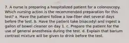 7. A nurse is preparing a hospitalized patient for a colonoscopy. Which nursing action is the recommended preparation for this test? a. Have the patient follow a low-fiber diet several days before the test. b. Have the patient take bisacodyl and ingest a gallon of bowel cleaner on day 1. c. Prepare the patient for the use of general anesthesia during the test. d. Explain that barium contrast mixture will be given to drink before the test.