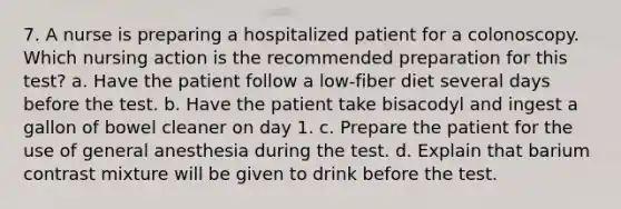 7. A nurse is preparing a hospitalized patient for a colonoscopy. Which nursing action is the recommended preparation for this test? a. Have the patient follow a low-fiber diet several days before the test. b. Have the patient take bisacodyl and ingest a gallon of bowel cleaner on day 1. c. Prepare the patient for the use of general anesthesia during the test. d. Explain that barium contrast mixture will be given to drink before the test.