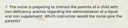 7. The nurse is preparing to instruct the parents of a child with iron-deficiency anemia regarding the administration of a liquid oral iron supplement. Which instruction would the nurse give the parents?