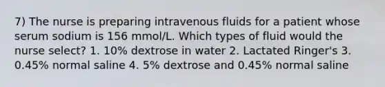 7) The nurse is preparing intravenous fluids for a patient whose serum sodium is 156 mmol/L. Which types of fluid would the nurse select? 1. 10% dextrose in water 2. Lactated Ringer's 3. 0.45% normal saline 4. 5% dextrose and 0.45% normal saline